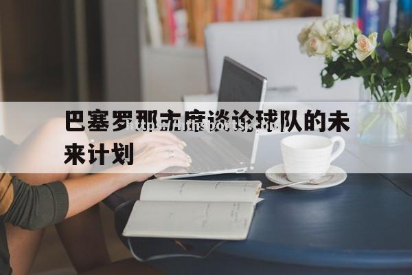 华体会体育-巴塞罗那主席谈论球队的未来计划